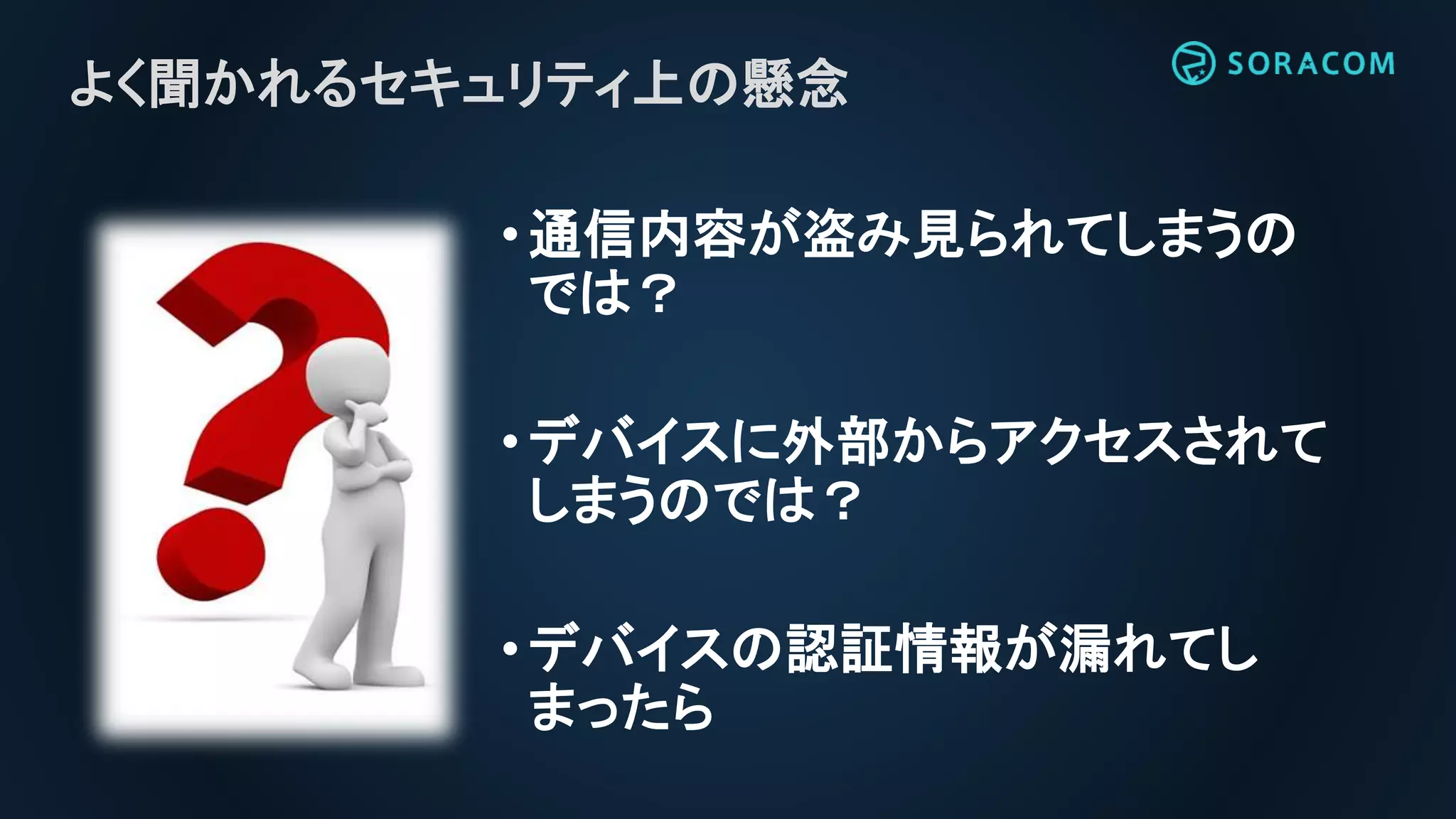 •通信内容が盗み見られてしまうの
では？
•デバイスに外部からアクセスされて
しまうのでは？
•デバイスの認証情報が漏れてし
まったら
よく聞かれるセキュリティ上の懸念
 