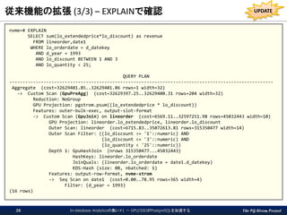 The PG-Strom Project
従来機能の拡張 (3/3) – EXPLAINで確認
nvme=# EXPLAIN
SELECT sum(lo_extendedprice*lo_discount) as revenue
FROM lineorder,date1
WHERE lo_orderdate = d_datekey
AND d_year = 1993
AND lo_discount BETWEEN 1 AND 3
AND lo_quantity < 25;
QUERY PLAN
----------------------------------------------------------------------------------------------------
Aggregate (cost=32629401.85..32629401.86 rows=1 width=32)
-> Custom Scan (GpuPreAgg) (cost=32629397.25..32629400.31 rows=204 width=32)
Reduction: NoGroup
GPU Projection: pgstrom.psum((lo_extendedprice * lo_discount))
Features: outer-bulk-exec, output-slot-format
-> Custom Scan (GpuJoin) on lineorder (cost=6569.11..32597251.98 rows=45032443 width=10)
GPU Projection: lineorder.lo_extendedprice, lineorder.lo_discount
Outer Scan: lineorder (cost=6715.83..35072613.81 rows=315350477 width=14)
Outer Scan Filter: ((lo_discount >= '1'::numeric) AND
(lo_discount <= '3'::numeric) AND
(lo_quantity < '25'::numeric))
Depth 1: GpuHashJoin (nrows 315350477...45032443)
HashKeys: lineorder.lo_orderdate
JoinQuals: (lineorder.lo_orderdate = date1.d_datekey)
KDS-Hash (size: 0B, nbatched: 1)
Features: output-row-format, nvme-strom
-> Seq Scan on date1 (cost=0.00..78.95 rows=365 width=4)
Filter: (d_year = 1993)
(16 rows)
In-database Analyticsの集い#1 － GPU/SSDがPostgreSQLを加速する26
UPDATE
 