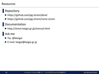 The PG-Strom Project
Resources
▌Repository
 https://github.com/pg-strom/devel
 https://github.com/pg-strom/nvme-strom
▌Documentation
 http://strom.kaigai.gr.jp/manual.html
▌Ask me
 Tw: @kkaigai
 E-mail: kaigai@kaigai.gr.jp
In-database Analyticsの集い#1 － GPU/SSDがPostgreSQLを加速する38
 