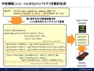 The PG-Strom Project
中核機能 (1/2) – SQLからGPUバイナリを動的生成
In-database Analyticsの集い#1 － GPU/SSDがPostgreSQLを加速する8
QUERY: SELECT cat, count(*), avg(x) FROM t0
WHERE x between y and y + 20.0 GROUP BY cat;
:
STATIC_FUNCTION(bool)
gpupreagg_qual_eval(kern_context *kcxt,
kern_data_store *kds,
size_t kds_index)
{
pg_float8_t KPARAM_1 = pg_float8_param(kcxt,1);
pg_float8_t KVAR_3 = pg_float8_vref(kds,kcxt,2,kds_index);
pg_float8_t KVAR_4 = pg_float8_vref(kds,kcxt,3,kds_index);
return EVAL((pgfn_float8ge(kcxt, KVAR_3, KVAR_4) &&
pgfn_float8le(kcxt, KVAR_3,
pgfn_float8pl(kcxt, KVAR_4, KPARAM_1))));
} :
例) 条件句中の数値演算式を
CUDA命令列にオンデマンドで変換
Reference to input data
SQL expression in CUDA source code
Run-time
Compiler
(nvrtc)
Just-in-time
Compile
Parallel
Execution
 