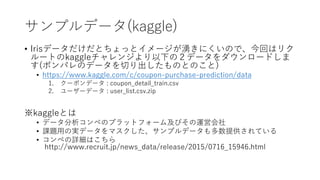 ץǩ`(kaggle)
? Irisǩ`Ȥäȥ`ˤΤǡؤϥꥯ
`Ȥkaggle󥸤¤Σǩ``ɤ
(ݥѥΥǩ`ФΤȤΤ)
? https://www.kaggle.com/c/coupon-purchase-prediction/data
1. `ݥǩ` : coupon_detail_train.csv
2. ``ǩ` : user_list.csv.zip
kaggleȤ
? ǩ`ڤΥץåȥե`༰Ӥ\ӻ
? n}?Όgǩ`ޥץǩ`ṩƤ
? ڤԔϤ
http://www.recruit.jp/news_data/release/2015/0716_15946.html
 