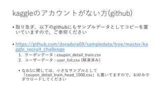 kaggleΥȤʤ?(github)
? ȡ꼱¤githubˤ⥵ץǩ`Ȥƥԩ`
ƤޤΤǡդ
? https://github.com/doradora09/sampledata/tree/master/ka
ggle_recruit_challenge
1. `ݥǩ` : coupon_detail_train.csv
2. ``ǩ` : user_list.csv (g)
? ʤ1vƤϡ?ʥץȤ
coupon_detail_train_head_1000.csväƤޤΤǡäߤ
`ɤƤ
 
