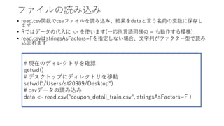 եiz
? read.csvvcsvեizߡYdata?ǰΉ˱椷
ޤ
? RǤϥǩ`δ? <- ʹޤ(??Zͬ = ģ)
? read.csvstringsAsFactors=Fָʤϡ?Фե`ͤi
zޤޤ
# FڤΥǥ쥯ȥ_J
getwd()
# ǥȥåפ˥ǥ쥯ȥƄ
setwd("/Users/st20909/Desktop")
# csvǩ`iz
data <- read.csv("coupon_detail_train.csv", stringsAsFactors=F )
 