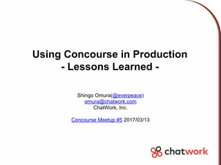 Using Concourse in Production
- Lessons Learned -
Shingo Omura(@everpeace)
omura@chatwork.com
ChatWork, Inc.
Concourse Meetup #5 2017/03/13
 