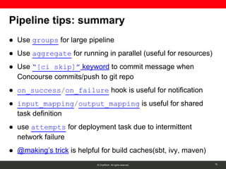 © ChatWork All rights reserved.
Pipeline tips: summary
● Use groups for large pipeline
● Use aggregate for running in parallel (useful for resources)
● Use “[ci skip]” keyword to commit message when
Concourse commits/push to git repo
● on_success/on_failure hook is useful for notification
● input_mapping/output_mapping is useful for shared
task definition
● use attempts for deployment task due to intermittent
network failure
● @making’s trick is helpful for build caches(sbt, ivy, maven)
18
 