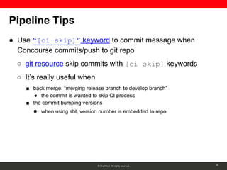 © ChatWork All rights reserved.
Pipeline Tips
● Use “[ci skip]” keyword to commit message when
Concourse commits/push to git repo
○ git resource skip commits with [ci skip] keywords
○ It’s really useful when
■ back merge: “merging release branch to develop branch”
● the commit is wanted to skip CI process
■ the commit bumping versions
● when using sbt, version number is embedded to repo
20
 