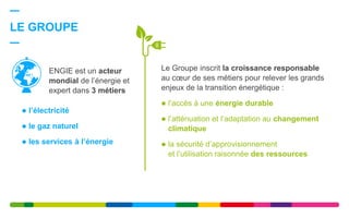  l’électricité
 le gaz naturel
 les services à l’énergie
LE GROUPE
Le Groupe inscrit la croissance responsable
au cœur de ses métiers pour relever les grands
enjeux de la transition énergétique :
 l’accès à une énergie durable
 l’atténuation et l’adaptation au changement
climatique
 la sécurité d’approvisionnement
et l’utilisation raisonnée des ressources
ENGIE est un acteur
mondial de l’énergie et
expert dans 3 métiers
 