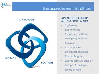 APPROCHE ET EQUIPE
MULTI-DISCIPLINAIRE
• Ingénieurs
• Economistes
• Experts en politique
énergétique et de
transport
• 7 nationalités
• Bureaux à Bruxelles,
Paris et Bogota.
• Clients dans 20 pays en
Europe, Amérique
Latine et Asie 3
Une approche multidisciplinaire
TECHNOLOGIE
MARCHE
POLITIQUE
 