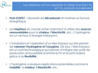 Les hôpitaux ont la capacité d’utiliser à la fois l’H2
et l’O2 produits localement
• Post-COP21 : nécessité de décarboner et maitriser sa facture
énergétique
• Les hôpitaux du monde entier cherchent à utiliser des sources
renouvelables pour la chaleur, l’électricité, etc.. L’hydrogène
est un vecteur d’énergie intéressant.
• L’installation et l’opération d’un électrolyseur sur site permet
de valoriser l’hydrogène et l’oxygène. De plus, l’électrolyseur
est un outil technologique qui permet d’intégrer des outils de
production renouvelable (comme le PV et le petit éolien)
grâce à sa flexibilité.
• L’hydrogène a plusieurs applications potentielles comme la
mobilité, la chaleur, l’électricité, etc..
 