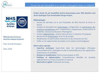 NHS Ayrshire & Arran
And Zero Waste Scotland
Pays: Grande-Bretagne
Date: 2014
Projet: Etude de pré faisabilité techno-économique pour NHS Ayrshire and
Arran Hydrogen Fuel Sustainable Energy Project.
Méthodologie:
• Recueil de données sur le site hospitalier de NHS Ayrshire & Arran en
Ecosse
• Analyse de faisabilité des technologies, configuration et optimisation des
systèmes énergétiques pour l’implantation d’applications stationnaires et
mobilités. (incluant production d’hydrogène)
• Analyse réglementaire, santé et sécurité pour le système H2 proposé
• Recherche de financement UK et EU de projets
• Modélisation et optimisation financière et des émissions de GES
• Veille sur les opportunités de projets et les options technologiques
Notre valeur ajoutée
• Expertise technique Savoir-faire dans les technologies d’énergies
renouvelables (PV), hydrogène et pile à combustible pour des applications
stationnaires et mobilités.
• Analyse et modélisation: Techno-économique et GES.
• Politique et réglementaire: Compréhension détaillée du contexte
réglementaire au niveau Européen et national.
• Réactivité et agilité: Contrainte de temps
Etude de pré faisabilité d’un projet hydrogène dans un hôpital
 