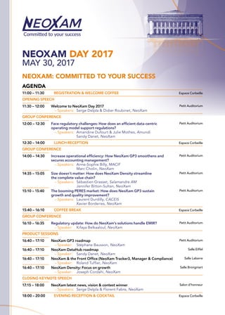NEOXAM DAY 2017
MAY 30, 2017
NEOXAM: COMMITTED TO YOUR SUCCESS
AGENDA
11:00 – 11:30	 REGISTRATION & WELCOME COFFEE Espace Corbeille
OPENING SPEECH
11:30 – 12:00 Welcome to NeoXam Day 2017
—— Speakers:	 Serge Delpla  Didier Roubinet, NeoXam
Petit Auditorium
GROUP CONFERENCE
12:00 – 12:30 Face regulatory challenges: How does an efficient data-centric
operating model support regulations?
—— Speakers:	Amandine Dufourt  Julie Mothes, Amundi
Sandy Danet, NeoXam
Petit Auditorium
12:30 – 14:00	 LUNCH RECEPTION Espace Corbeille
GROUP CONFERENCE
14:00 – 14:30 Increase operational efficiency: How NeoXam GP3 smoothens and
secures accounting management?
—— Speakers:	Anne-Sophie Billy, MACIF
Marc Cholin, NeoXam
Petit Auditorium
14:35 – 15:05 Size doesn’t matter: How does NeoXam Density streamline
the complete value chain?
—— Speakers:	Sébastien Grasset, Salamandre AM
Jennifer Bitton-Sultan, NeoXam
Petit Auditorium
15:10 – 15:40 The booming PERES market: How does NeoXam GP3 sustain
growth and quality improvement?
—— Speakers:	Laurent Durdilly, CACEIS
Xavier Borderies, NeoXam
Petit Auditorium
15:40 – 16:10	 COFFEE BREAK Espace Corbeille
GROUP CONFERENCE
16:10 – 16:35 Regulatory update: How do NeoXam’s solutions handle EMIR?
—— Speaker:	Kifaya Belkaaloul, NeoXam
Petit Auditorium
PRODUCT SESSIONS
16:40 – 17:10 NeoXam GP3 roadmap
—— Speaker:	Stéphane Bausson, NeoXam
Petit Auditorium
16:40 – 17:10 NeoXam DataHub roadmap
—— Speaker:	Sandy Danet, NeoXam
Salle Eiffel
16:40 – 17:10 NeoXam  the Front Office (NeoXam Tracker3, Manager  Compliance)
—— Speaker:	Roland Tuffier, NeoXam
Salle Labarre
16:40 – 17:10 NeoXam Density: Focus on growth
—— Speaker:	Joseph Cordahi, NeoXam
Salle Brongniart
CLOSING KEYNOTE SPEECH
17:15 – 18:00 NeoXam latest news, vision  contest winner
—— Speakers:	Serge Delpla  Florent Fabre, NeoXam
Salon d’honneur
18:00 – 20:00	 EVENING RECEPTION  COCKTAIL Espace Corbeille
 
