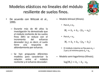 Modelos elásticos no lineales del módulo
resiliente de suelos finos.
• De acuerdo con Witczak et al.,
1995:
– Durante más de 40 años la
investigación ha demostrado que
el módulo resiliente de los suelos
finos (Mr) se reduce con el
incremento del esfuerzo
desviador (σd), es decir, el suelo
tiene una respuesta de
ablandamiento por esfuerzo.
– Se han propuesto diferentes
modelos para caracterizar la
relación entre el módulo
resiliente y el esfuerzo desviador:
– Modelo bilineal (Illinois).
• Para k2 ≥ σd.
• Para k2 < σd.
• El módulo máximo se fija para σd =
2 psi y el mínimo para σd = qu.
– Modelo semi-logarítmico (Illinois).
13/03/2017 LUIS RICARDO VÁSQUEZ VARELA, M.Sc. 43
𝑀𝑟 = 𝑘1 + 𝑘3 ∙ 𝑘2 − 𝜎 𝑑
𝑀𝑟 = 𝑘1 + 𝑘4 ∙ 𝜎 𝑑 − 𝑘2
log 𝑀𝑟 = 𝑘1 − 𝑘2 ∙ 𝜎 𝑑
 