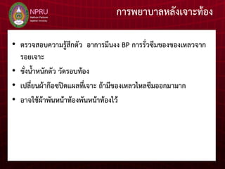 การพยาบาลหลังเจาะท้อง
• ตรวจสอบความรู้สึกตัว อาการมึนงง BP การรั่วซึมของของเหลวจาก
รอยเจาะ
• ชั่งน้าหนักตัว วัดรอบท้อง
• เปลี่ยนผ้าก๊อซปิดแผลที่เจาะ ถ้ามีของเหลวไหลซึมออกมามาก
• อาจใช้ผ้าพันหน้าท้องพันหน้าท้องไว้
 