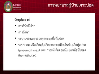 การพยาบาลผู้ป่วยเจาะปอด
วัตถุประสงค์
• การวินิจฉัยโรค
• การรักษา
• ระบายของเหลวออกจากช่องเยื่อหุ้มปอด
• ระบายลม หรือเลือดซึ่งเกิดจากภาวะมีลมในช่องเยื่อหุ้มปอด
(pneumothorax) และ ภาวะมีเลือดออกในช่องเยื่อหุ้มปอด
(hemothorax)
 