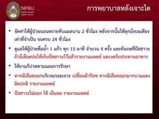 การพยาบาลหลังเจาะไต
• จัดท่าให้ผู้ป่วยนอนหงายทับแผลนาน 2 ชั่วโมง หลังจากนั้นให้ลุกนั่งบนเตียง
เท่าที่จาเป็น จนครบ 24 ชั่วโมง
• ดูแลให้ผู้ป่วยดื่มน้า 1 แก้ว ทุก 15 นาที จานวน 4 ครั้ง และสังเกตสีปัสสาวะ
ถ้ามีเลือดปนให้เก็บปัสสาวะไว้แล้วรายงานแพทย์ และงดรับประทานอาหาร
• ให้ยาแก้ปวดตามแผนการรักษา
• หากมีเลือดออกบริเวณรอยเจาะ เปลี่ยนผ้าก๊อซ หากมีเลือดออกมากบวมแดง
ผิดปกติ รายงานแพทย์
• ปัสสาวะไม่ออก ไข้ เป็นลม รายงานแพทย์
 