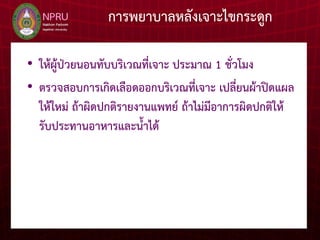 การพยาบาลหลังเจาะไขกระดูก
• ให้ผู้ป่วยนอนทับบริเวณที่เจาะ ประมาณ 1 ชั่วโมง
• ตรวจสอบการเกิดเลือดออกบริเวณที่เจาะ เปลี่ยนผ้าปิดแผล
ให้ใหม่ ถ้าผิดปกติรายงานแพทย์ ถ้าไม่มีอาการผิดปกติให้
รับประทานอาหารและน้าได้
 