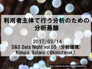 利用者主体で行う分析のための
分析基盤
2017/03/14
D&S Data Night vol.05 (分析環境)
Kimura, Sotaro（@kimutansk）
https://www.flickr.com/photos/wwworks/8693876413/
 