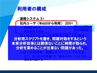 利用者の構成
• 連携システム 5+
• 社内ユーザ（WebUIから利用） 200+
– 技術者 約20%
– 非技術者 約80%
• 導入時はMapReduceを利用者が書くのは無理、
スクリプトでギリギリ許容範囲という状況。
– その中の落とし所としてPigを選択。
• だが、非技術者（企画・営業職等）が多いため、
しばしば非効率・改修しにくいジョブとなる。
– かつ、先人から引き継いだ「秘伝のタレ」ジョブが
使用され続ける・・・
ほとんどがPigで
ジョブを記述
分析用スクリプトを書き、問題対処をするという
本来分析自体とは関係ないことに時間が取られ、
分析を深めることが出来ない問題があった。
 