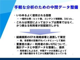 手軽な分析のための中間データ整備
• いわゆるよく使用される指標
– 一般的な例：ヒット数、コンテンツ視聴数、DAU etc...
• これらは項目によってはジョブは簡単ではなく、
かつ異なる利用者が別個実行しがち
• 組織横断のKPIを戦略部署と連携して策定
– 他、各部署の定義KPIもインタビューして集約
• 重要度の高い・利用者の多いKPIについて、
集計データと中間データを整備し、提供
– 利用者にもよるが、中間データの充実によって
違う軸の集計をそこから実施可能となっている
 