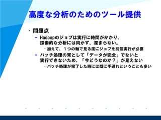 高度な分析のためのツール提供
• 問題点
– Hadoopのジョブは実行に時間がかかり、
探索的な分析には向かず、深まらない。
• 加えて、１つの軸で見る度にジョブを別個実行が必要
– バッチ処理の常として「データが完全」でないと
実行できないため、「今どうなのか？」が見えない
• バッチ処理が完了した時には既に手遅れということも多い
 