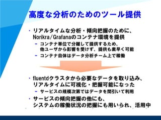高度な分析のためのツール提供
• リアルタイムな分析・傾向把握のために、
Norikra/Grafanaのコンテナ環境を提供
– コンテナ単位で分離して提供するため、
他ユーザから影響を受けず、提供も素早く可能
– コンテナ自体はデータ分析チーム上で稼働
• fluentdクラスタから必要なデータを取り込み、
リアルタイムに可視化・把握可能になった
– サービスの規模次第ではデータを間引いて利用
• サービスの傾向把握の他にも、
システムの稼働状況の把握にも用いられ、活用中
 