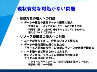 現状有効な対処がない問題
• 管理対象の増大への対処
– データの種別や集計データの種類の増大
• 管理コスト・メンテコストがチームの工数を圧迫
• 利用者に聞いて徐々に減らそうとはしているものの、
増えるペースの方が多い
• リソース使用量の増大への対処
– ユーザが増えてきて、分析のジョブも増える
– データの保存期間も長くなるため、
「サービス開始から今」の分析のリソース使用量が増える
– ハードを増やせば解決なのではあるが、
オンプレかつ、クラスタの配置場所の関係上
そうすんなりは行かない。
• ファイルのカラムナー化、Spark化等推し進めているが、
現状焼け石に水の状態
 