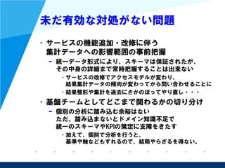 未だ有効な対処がない問題
• サービスの機能追加・改修に伴う
集計データへの影響範囲の事前把握
– 統一データ形式により、スキーマは保証されたが、
その中身の詳細まで常時把握することは出来ない
• サービスの改修でアクセスモデルが変わり、
結果集計データの傾向が変わってから問い合わせることに
• 結果整形や集計を過去にさかのぼってやり直し・・・
• 基盤チームとしてどこまで関わるかの切り分け
– 個別の分析に踏み込む余裕はない
ただ、踏み込まないとドメイン知識不足で
統一のスキーマやKPIの策定に支障をきたす
• 加えて、個別で分析を行うと、
基準や軸などもずれるので、結局やらざるを得ない。
 
