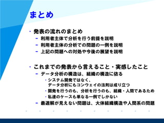 まとめ
• 発表の流れのまとめ
– 利用者主体で分析を行う前提を説明
– 利用者主体の分析での問題の一例を説明
– 上記の問題への対処や今後の展望を説明
• これまでの発表から言えること・実感したこと
– データ分析の構造は、組織の構造に依る
• システム開発ではなく、
データ分析にもコンウェイの法則は成り立つ
• 開発を行うのも、分析を行うのも、組織・人間であるため
• 私達のケースも単なる一例でしかない
– 最適解が見えない問題は、大体組織構造や人間系の問題
 