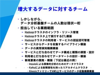 増大するデータに対するチーム
• しかしながら、
データ分析基盤チームの人数は現状一桁
• 担当している業務範囲
– Hadoopクラスタのインフラ・リソース管理
– Hadoopクラスタ上で実行するETL構築
– Hadoopクラスタの利用者・サービスの認証認可管理
– サービスからデータを収集するパイプライン構築
– データの異常検知機構構築
– サービスと打ち合わせてデータ構成と種類の調整・設計
– 利用者と打ち合わせてデータマートの設計・構築
– 新規要素の開発・構築（下記は最近の例）
• Impalaによる探索的分析のためのデータクラスタ
• Kafkaによる耐障害性を持ったリアルタイムクラスタ
• KinesisファミリーでAWS上サービスのデータ収集機構構築
 