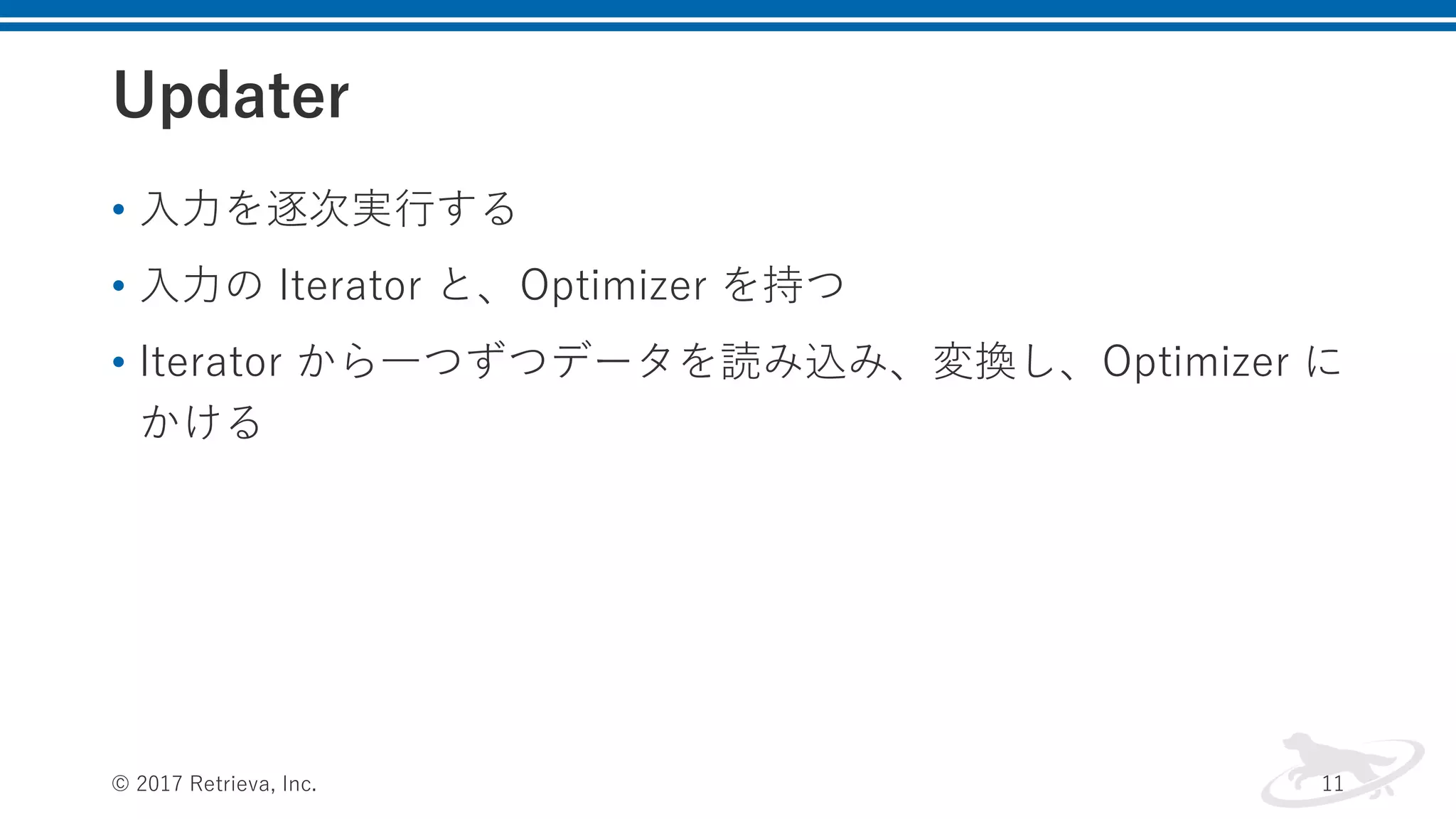 Updater
• ⼊⼒を逐次実⾏する
• ⼊⼒の Iterator と、Optimizer を持つ
• Iterator から⼀つずつデータを読み込み、変換し、Optimizer に
かける
© 2017 Retrieva, Inc. 11
 