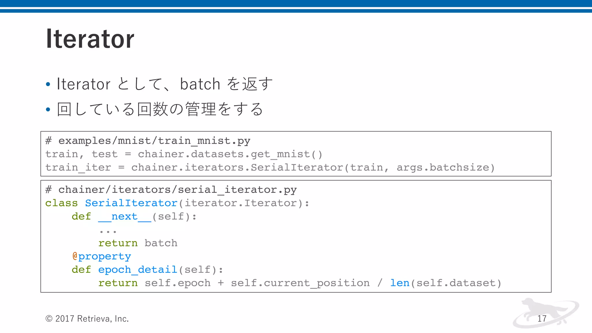 Iterator
© 2017 Retrieva, Inc. 17
# chainer/iterators/serial_iterator.py
class SerialIterator(iterator.Iterator):
def __next__(self):
...
return batch
@property
def epoch_detail(self):
return self.epoch + self.current_position / len(self.dataset)
# examples/mnist/train_mnist.py
train, test = chainer.datasets.get_mnist()
train_iter = chainer.iterators.SerialIterator(train, args.batchsize)
• Iterator として、batch を返す
• 回している回数の管理をする
 