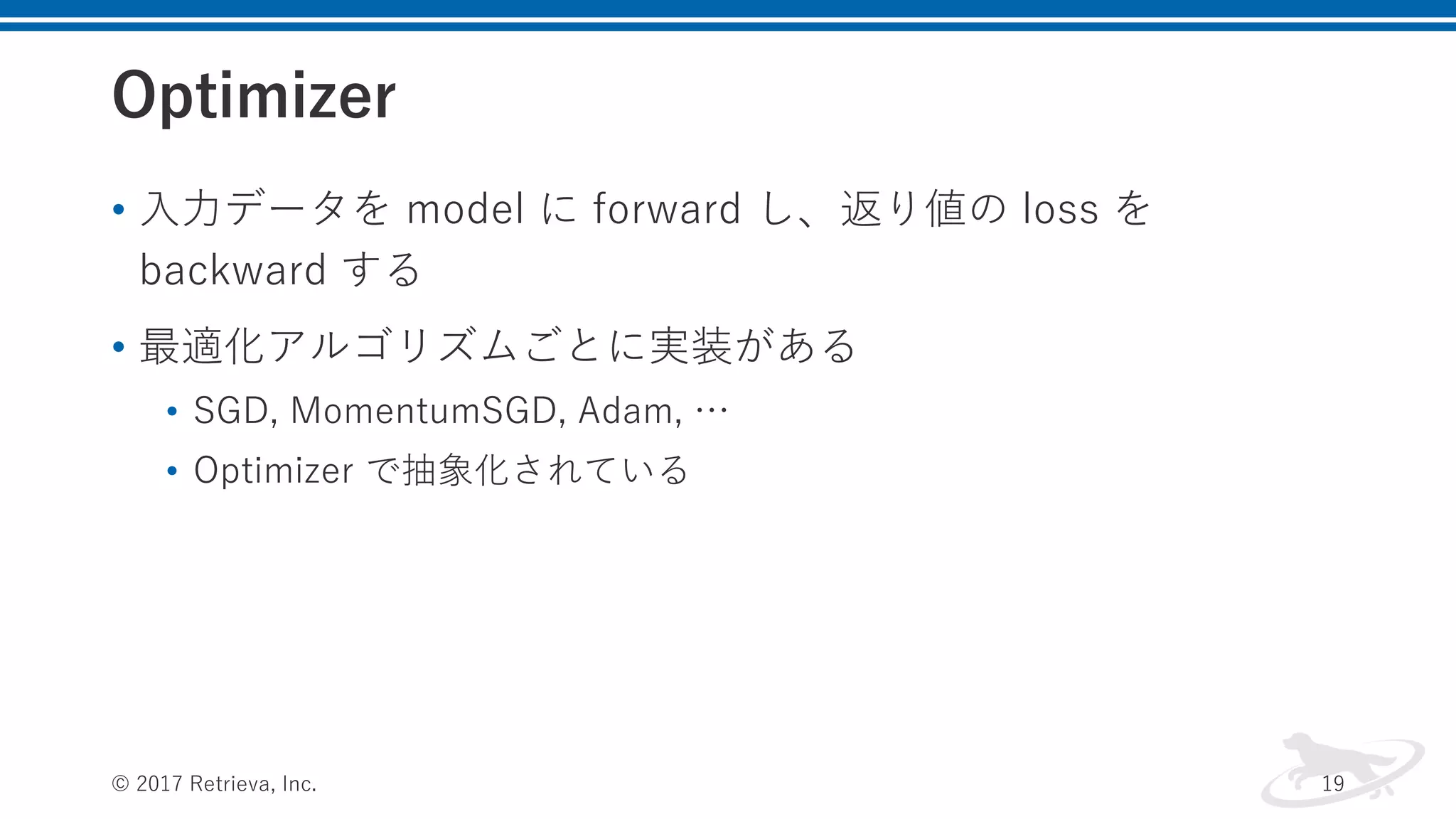 Optimizer
• ⼊⼒データを model に forward し、返り値の loss を
backward する
• 最適化アルゴリズムごとに実装がある
• SGD, MomentumSGD, Adam, …
• Optimizer で抽象化されている
© 2017 Retrieva, Inc. 19
 