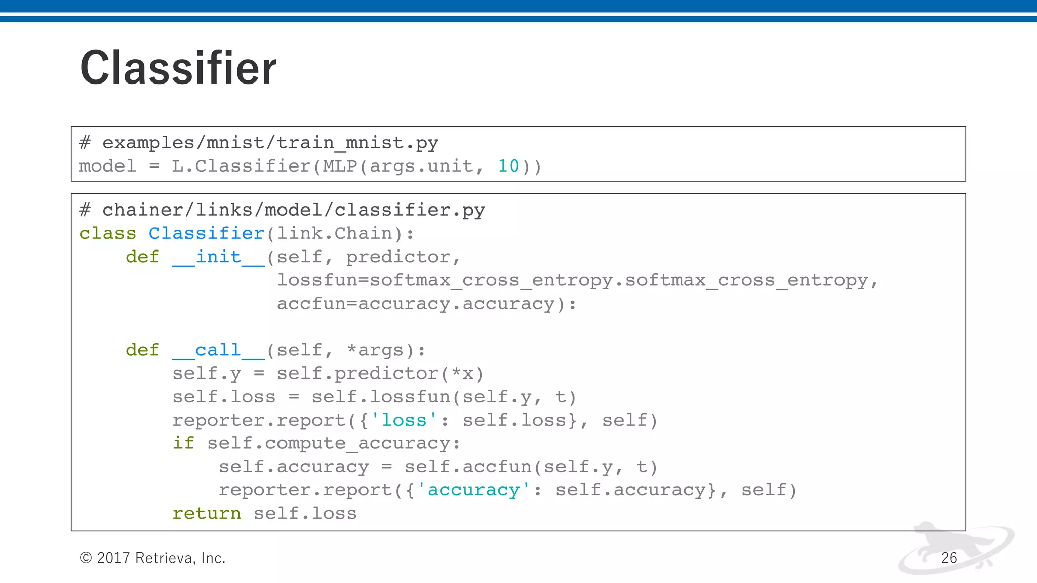 Classifier
© 2017 Retrieva, Inc. 26
# examples/mnist/train_mnist.py
model = L.Classifier(MLP(args.unit, 10))
# chainer/links/model/classifier.py
class Classifier(link.Chain):
def __init__(self, predictor,
lossfun=softmax_cross_entropy.softmax_cross_entropy,
accfun=accuracy.accuracy):
def __call__(self, *args):
self.y = self.predictor(*x)
self.loss = self.lossfun(self.y, t)
reporter.report({'loss': self.loss}, self)
if self.compute_accuracy:
self.accuracy = self.accfun(self.y, t)
reporter.report({'accuracy': self.accuracy}, self)
return self.loss
 