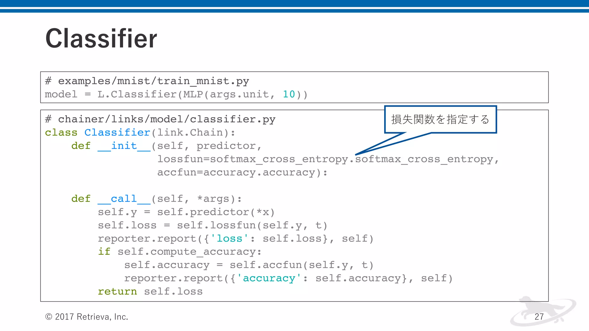 Classifier
© 2017 Retrieva, Inc. 27
# examples/mnist/train_mnist.py
model = L.Classifier(MLP(args.unit, 10))
# chainer/links/model/classifier.py
class Classifier(link.Chain):
def __init__(self, predictor,
lossfun=softmax_cross_entropy.softmax_cross_entropy,
accfun=accuracy.accuracy):
def __call__(self, *args):
self.y = self.predictor(*x)
self.loss = self.lossfun(self.y, t)
reporter.report({'loss': self.loss}, self)
if self.compute_accuracy:
self.accuracy = self.accfun(self.y, t)
reporter.report({'accuracy': self.accuracy}, self)
return self.loss
損失関数を指定する
 