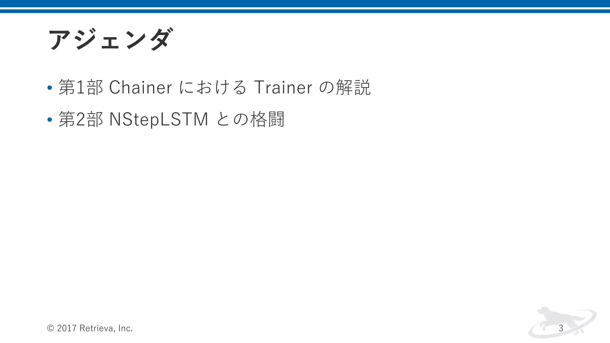 アジェンダ
• 第1部 Chainer における Trainer の解説
• 第2部 NStepLSTM との格闘
© 2017 Retrieva, Inc. 3
 