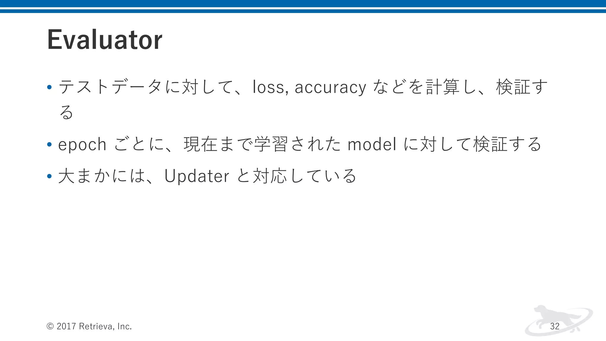 Evaluator
• テストデータに対して、loss, accuracy などを計算し、検証す
る
• epoch ごとに、現在まで学習された model に対して検証する
• ⼤まかには、Updater と対応している
© 2017 Retrieva, Inc. 32
 