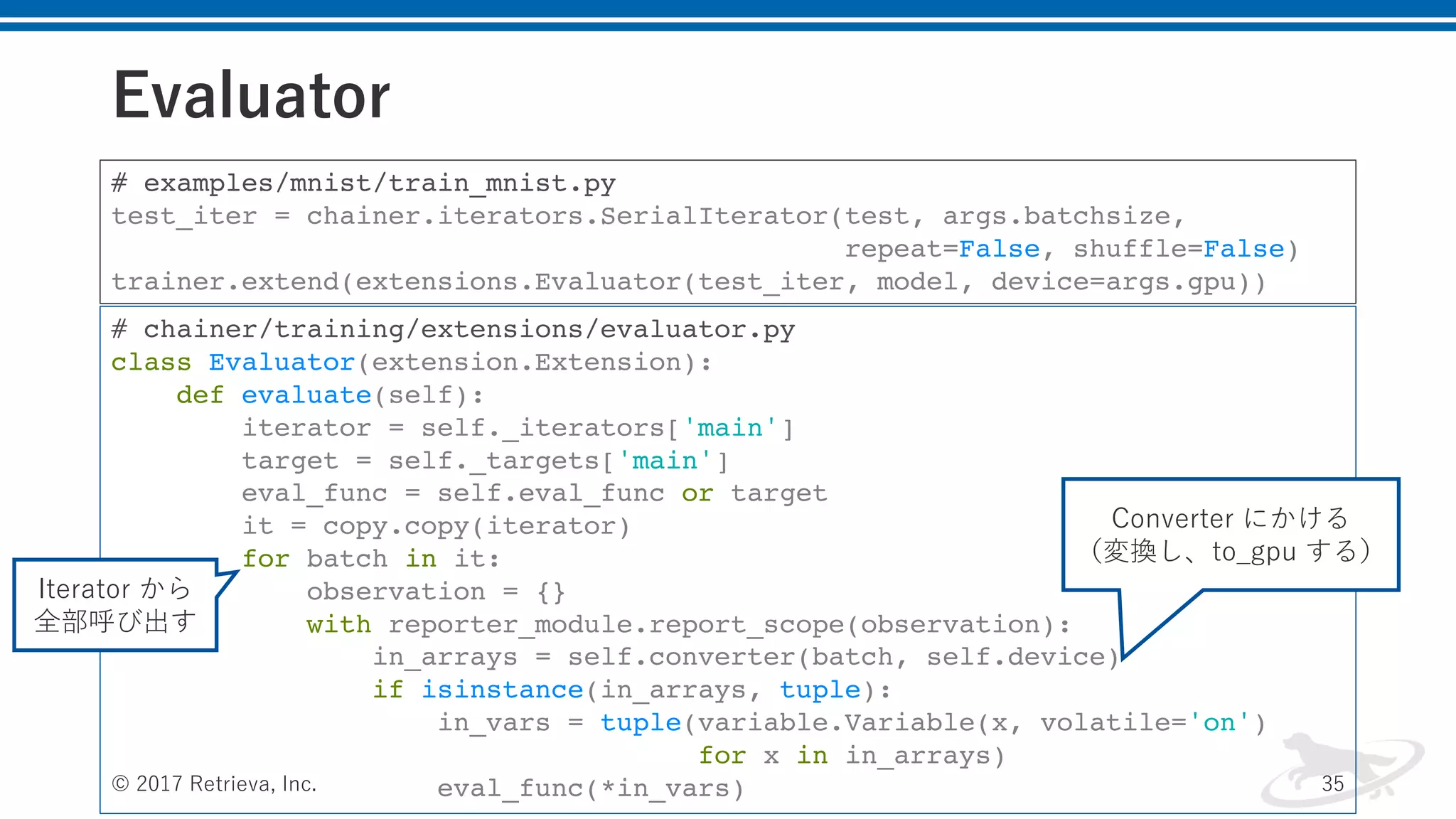 Evaluator
© 2017 Retrieva, Inc. 35
# examples/mnist/train_mnist.py
test_iter = chainer.iterators.SerialIterator(test, args.batchsize,
repeat=False, shuffle=False)
trainer.extend(extensions.Evaluator(test_iter, model, device=args.gpu))
# chainer/training/extensions/evaluator.py
class Evaluator(extension.Extension):
def evaluate(self):
iterator = self._iterators['main']
target = self._targets['main']
eval_func = self.eval_func or target
it = copy.copy(iterator)
for batch in it:
observation = {}
with reporter_module.report_scope(observation):
in_arrays = self.converter(batch, self.device)
if isinstance(in_arrays, tuple):
in_vars = tuple(variable.Variable(x, volatile='on')
for x in in_arrays)
eval_func(*in_vars)
Iterator から
全部呼び出す
Converter にかける
（変換し、to_gpu する）
 