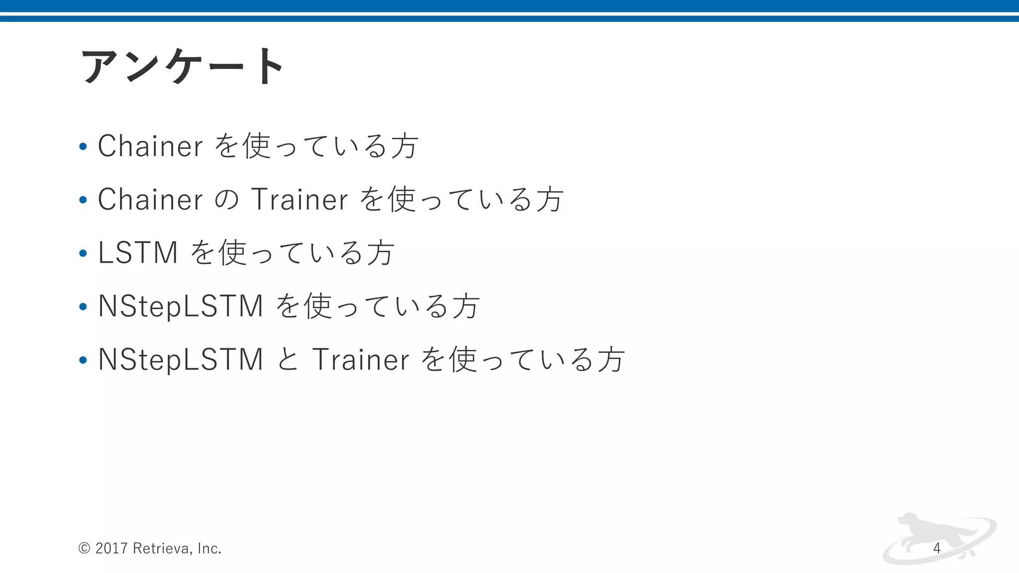 アンケート
• Chainer を使っている⽅
• Chainer の Trainer を使っている⽅
• LSTM を使っている⽅
• NStepLSTM を使っている⽅
• NStepLSTM と Trainer を使っている⽅
© 2017 Retrieva, Inc. 4
 