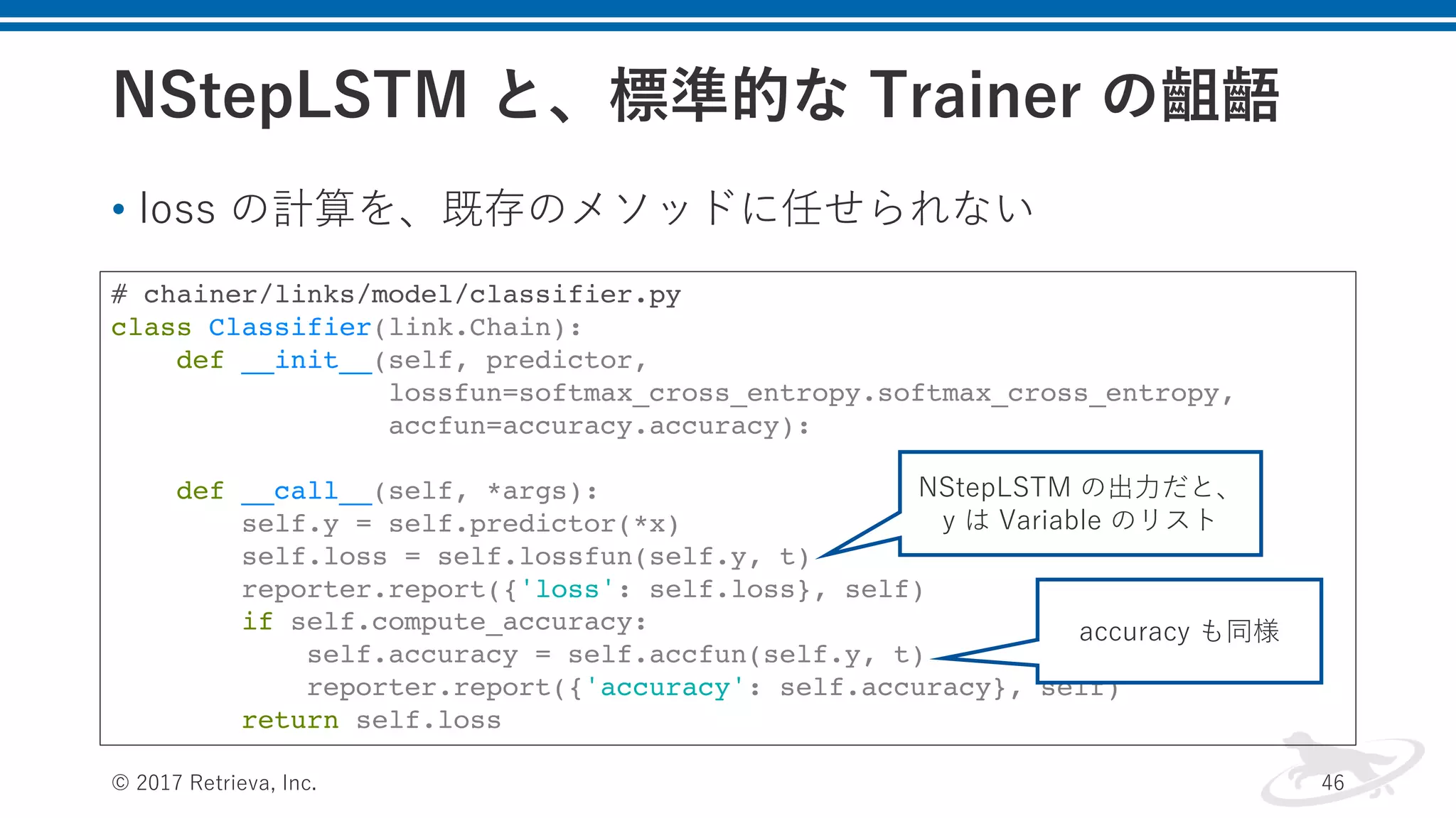 NStepLSTM と、標準的な Trainer の齟齬
• loss の計算を、既存のメソッドに任せられない
© 2017 Retrieva, Inc. 46
# chainer/links/model/classifier.py
class Classifier(link.Chain):
def __init__(self, predictor,
lossfun=softmax_cross_entropy.softmax_cross_entropy,
accfun=accuracy.accuracy):
def __call__(self, *args):
self.y = self.predictor(*x)
self.loss = self.lossfun(self.y, t)
reporter.report({'loss': self.loss}, self)
if self.compute_accuracy:
self.accuracy = self.accfun(self.y, t)
reporter.report({'accuracy': self.accuracy}, self)
return self.loss
NStepLSTM の出⼒だと、
y は Variable のリスト
accuracy も同様
 