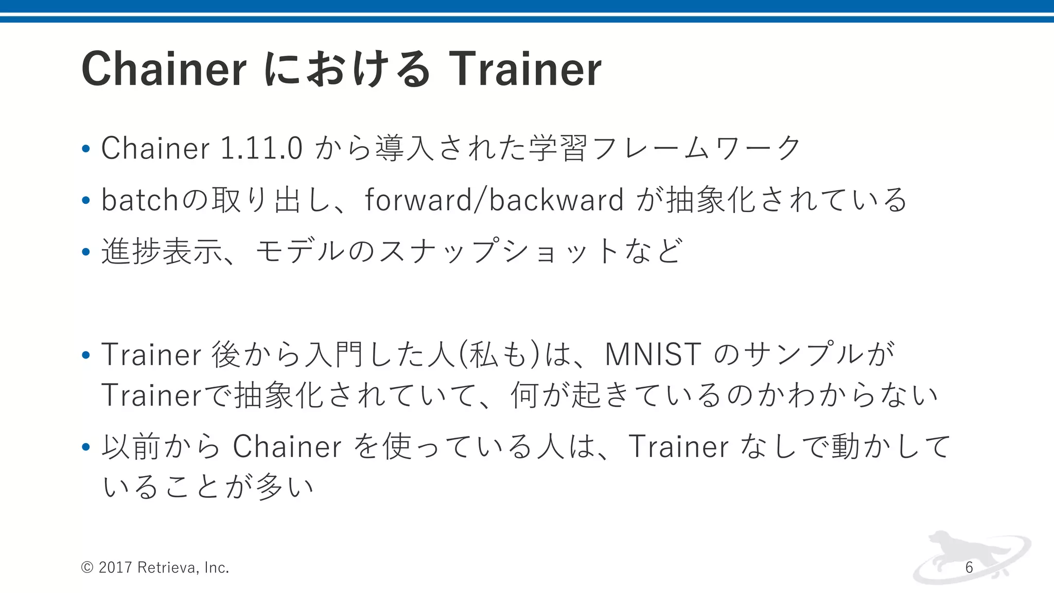 Chainer における Trainer
• Chainer 1.11.0 から導⼊された学習フレームワーク
• batchの取り出し、forward/backward が抽象化されている
• 進捗表⽰、モデルのスナップショットなど
• Trainer 後から⼊⾨した⼈(私も)は、MNIST のサンプルが
Trainerで抽象化されていて、何が起きているのかわからない
• 以前から Chainer を使っている⼈は、Trainer なしで動かして
いることが多い
© 2017 Retrieva, Inc. 6
 