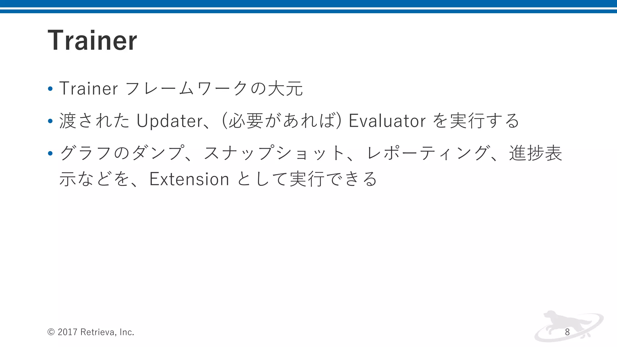Trainer
• Trainer フレームワークの⼤元
• 渡された Updater、(必要があれば) Evaluator を実⾏する
• グラフのダンプ、スナップショット、レポーティング、進捗表
⽰などを、Extension として実⾏できる
© 2017 Retrieva, Inc. 8
 