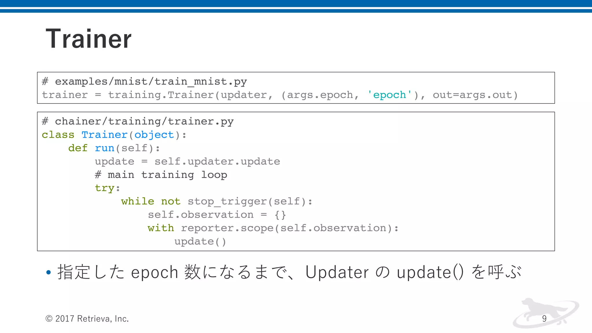 Trainer
• 指定した epoch 数になるまで、Updater の update() を呼ぶ
© 2017 Retrieva, Inc. 9
# examples/mnist/train_mnist.py
trainer = training.Trainer(updater, (args.epoch, 'epoch'), out=args.out)
# chainer/training/trainer.py
class Trainer(object):
def run(self):
update = self.updater.update
# main training loop
try:
while not stop_trigger(self):
self.observation = {}
with reporter.scope(self.observation):
update()
 