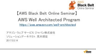 【AWS Black Belt Online Seminar】
AWS Well Architected Program
https://aws.amazon.com/well-architected
アマゾン ウェブ サービス ジャパン株式会社
ソリューションアーキテクト 荒木靖宏
2017.03.14
 