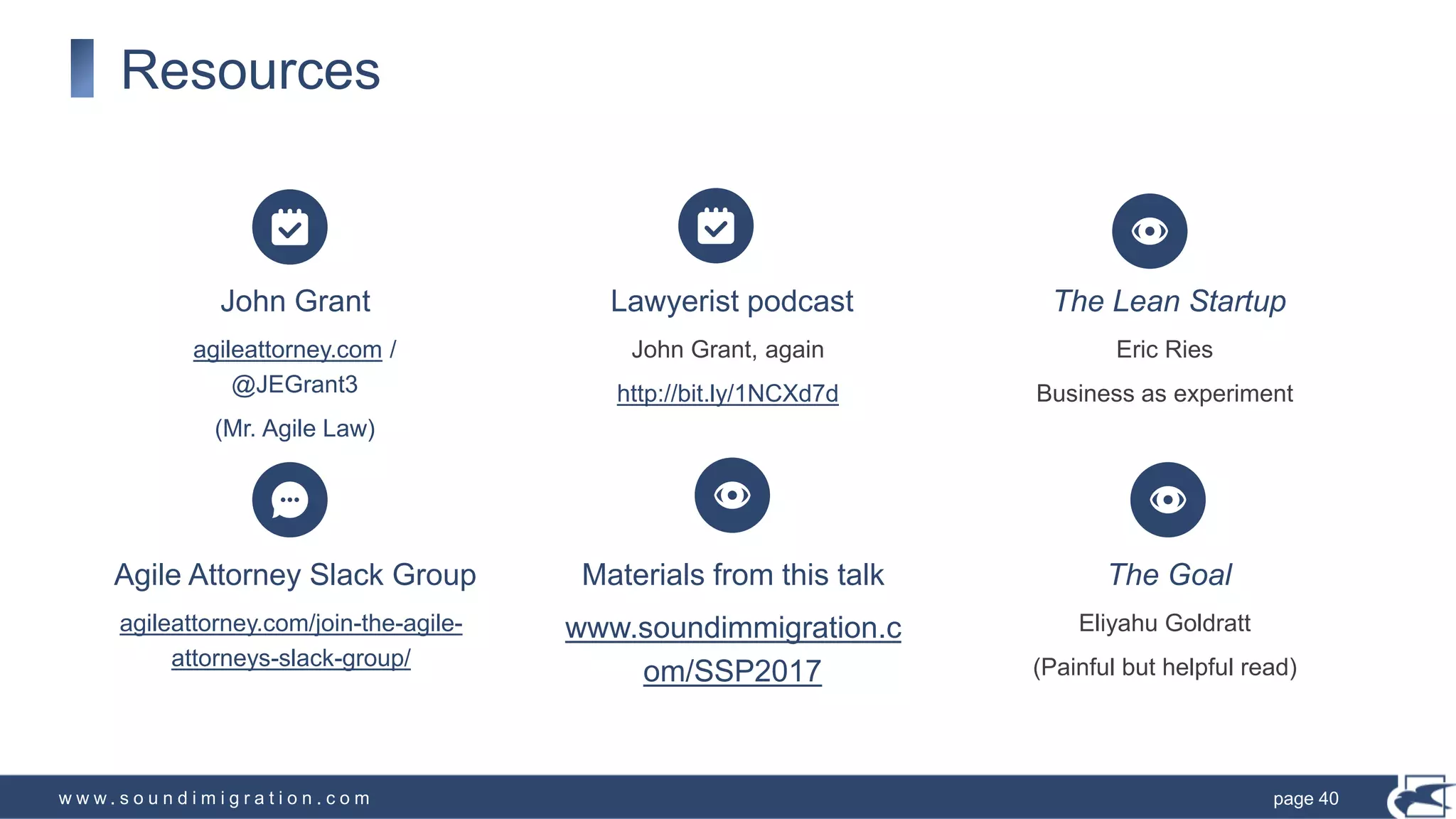 w w w . s o u n d i m i g r a t i o n . c o m
Agile Attorney Slack Group
agileattorney.com/join-the-agile-
attorneys-slack-group/
Materials from this talk
www.soundimmigration.c
om/SSP2017
The Goal
Eliyahu Goldratt
(Painful but helpful read)
Resources
John Grant
agileattorney.com /
@JEGrant3
(Mr. Agile Law)
Lawyerist podcast
John Grant, again
http://bit.ly/1NCXd7d
The Lean Startup
Eric Ries
Business as experiment
page 40
 