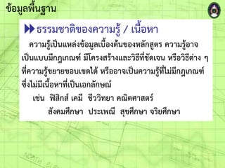 ข้อมูลพื้นฐาน
ธรรมชาติของความรู้ / เนื้อหา
ความรู้เป็นแหล่งข้อมูลเบื้องต้นของหลักสูตร ความรู้อาจ
เป็นแบบมีกฎเกณฑ์ มีโครงสร้างและวิธีที่ชัดเจน หรือวิธีต่าง ๆ
ที่ความรู้ขยายขอบเขตได้ หรืออาจเป็นความรู้ที่ไม่มีกฎเกณฑ์
ซึ่งไม่มีเนื้อหาที่เป็นเอกลักษณ์
เช่น ฟิสิกส์ เคมี ชีววิทยา คณิตศาสตร์
สังคมศึกษา ประเพณี สุขศึกษา จริยศึกษา
 