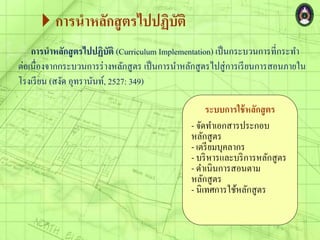 การนาหลักสูตรไปปฏิบัติ
การนาหลักสูตรไปปฏิบัติ (Curriculum Implementation) เป็นกระบวนการที่กระทา
ต่อเนื่องจากกระบวนการร่างหลักสูตร เป็นการนาหลักสูตรไปสู่การเรียนการสอนภายใน
โรงเรียน (สงัด อุทรานันท์, 2527: 349)
ระบบการใช้หลักสูตร
- จัดทาเอกสารประกอบ
หลักสูตร
- เตรียมบุคลากร
- บริหารและบริการหลักสูตร
- ดาเนินการสอนตาม
หลักสูตร
- นิเทศการใช้หลักสูตร
 