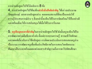การนาหลักสูตรไปใช้ มีหลักการ 8 ข้อ
4. การนาหลักสูตรไปใช้จะต้องคานึงถึงปัจจัยสาคัญ ได้แก่ งบประมาณ
วัสดุอุปกรณ์ เอกสารหลักสูตรต่าง ตลอดจนสถานที่ที่จะเป็นแหล่งให้
ความรู้ประสบการณ์ต่าง ๆ สิ่งเหล่านี้จะต้องได้รับการจัดเตรียมไว้เป็นอย่างดี
และพร้อมที่จะให้การสนับสนุนได้เมื่อได้รับการร้องขอ
5. ครูเป็นบุคลากรที่สาคัญในการนาหลักสูตรไปใช้ ดังนั้นครูจะต้องได้รับ
การพัฒนาอย่างเต็มที่และจริงจัง ตั้งแต่การอบรมความรู้ ความเข้าใจทักษะ
และเจตคติเกี่ยวกับการใช้หลักสูตร การติดตามประเมินการสอนของครูอ่าง
เป็นระบบ การพัฒนาครูเพื่อเพิ่มประสิทธิภาพในการสอนโดยจัดอบรม
สัมมนาเป็นระยะพร้อมเผยแพร่เอกสารสาคัญรวมถึงการพาไปทัศนศึกษา
 