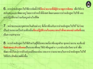 6. การนาหลักสูตรไปใช้ควรจัดตั้งให้มีหน่วยงานที่มีผู้ชานาญการพิเศษ เพื่อให้การ
สนับสนุนและพัฒนาครูโดยการทาหน้าที่นิเทศ ติดตามผลการนาหลักสูตรไปใช้ และ
ควรปฏิบัติงานร่วมกับครูอย่างใกล้ชิด
7. หน่วยงานและบุคลากรในฝ่ายต่างๆ ที่เกี่ยวข้องกับการนาหลักสูตรไปใช้ ไม่ว่าจะ
เป็นส่วนกลางหรือส่วนท้องถิ่นต้องปฏิบัติงานในบทบาทหน้าที่ของตนอย่างเต็มที่และ
เต็มความสามารถ
8. การนาหลักสูตรไปใช้สาหรับผู้ที่มีบทบาทเกี่ยวข้องทุกฝ่าย ทุกหน่วยงาน จะต้องมี
ติดตามและประเมินผลเป็นระยะเพื่อจะได้นาข้อมูลต่าง ๆ มาประเมินวิเคราะห์ เพื่อ
พัฒนาทั้งในแง่การปรับปรุงเปลี่ยนแปลง และการวางแนวทางในการนาหลักสูตรไปใช้
ให้มีประสิทธิภาพดียิ่งขึ้น
 