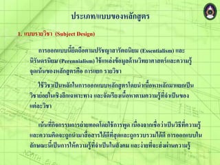 ประเภท/แบบของหลักสูตร
1. แบบรายวิชา (Subject Design)
ใช้วิชาเป็นหลักในการออกแบบหลักสูตรโดยนาเนื้อหาหลักมาแยกเป็น
วิชาย่อยในเชิงลึกเฉพาะทาง และจัดเรียงเนื้อหาตามความรู้ที่จาเป็นของ
แต่ละวิชา
เน้นที่กิจกรรมการถ่ายทอดโดยใช้การพูด เนื่องจากเชื่อว่าเป็นวิธีที่ความรู้
และความคิดจะถูกนามาสื่อสารได้ดีที่สุดและถูกรวบรวมได้ดี การออกแบบใน
ลักษณะนี้เป็นการให้ความรู้ที่จาเป็นในสังคม และง่ายที่จะส่ง่่านความรู้
การออกแบบนี้ยึดถือตามปรัชญาสารัตถนิยม (Essentialism) และ
นิรันดรนิยม (Perennialism) ใช้แหล่งข้อมูลด้านวิทยาศาสตร์และความรู้
จุดเน้นของหลักสูตรคือ การแยก รายวิชา
 