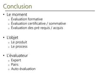 Conclusion
• Le moment
o Évaluation formative
o Évaluation certificative / sommative
o Évaluation des pré requis / acquis
• L’objet
o Le produit
o Le process
• L’évaluateur
o Expert
o Pairs
o Auto évaluation
 